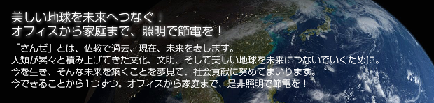 美しい地球を未来へつなぐ！　オフィスから家庭まで、照明で節電を！　「さんぜ」とは、仏教で過去、現在、未来を表します。人類が累々と積み上げてきた文化、文明、そして美しい地球を未来につないでいくために。今を行き、そんな未来を気づくことを夢見て、社会貢献に努めて参ります。いまできることから１つずつ。オフィスから家庭まで、是非照明で節電を！